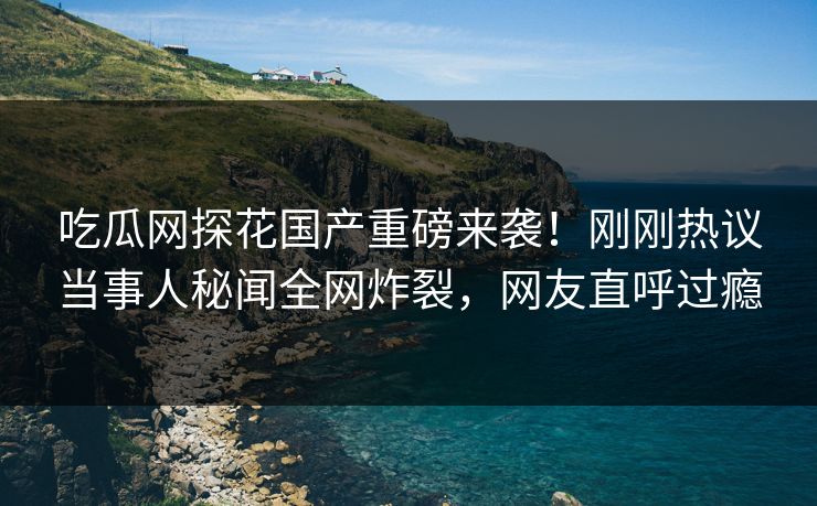 吃瓜网探花国产重磅来袭！刚刚热议当事人秘闻全网炸裂，网友直呼过瘾