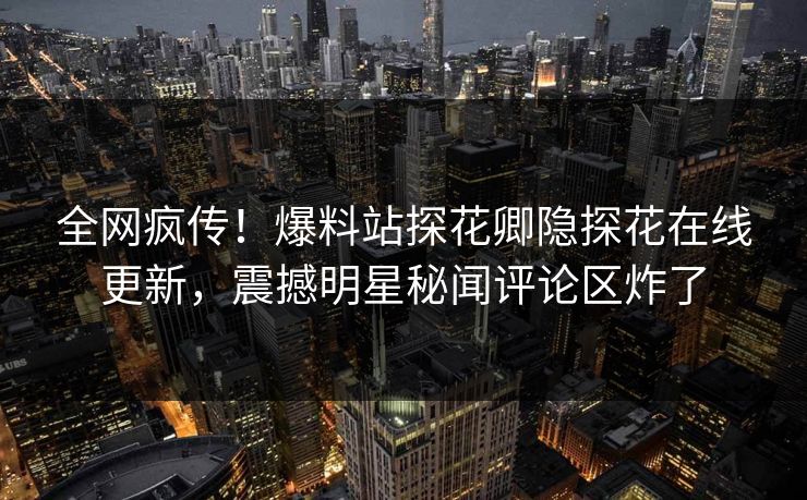 全网疯传！爆料站探花卿隐探花在线更新，震撼明星秘闻评论区炸了