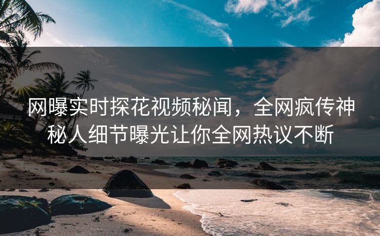 网曝实时探花视频秘闻，全网疯传神秘人细节曝光让你全网热议不断