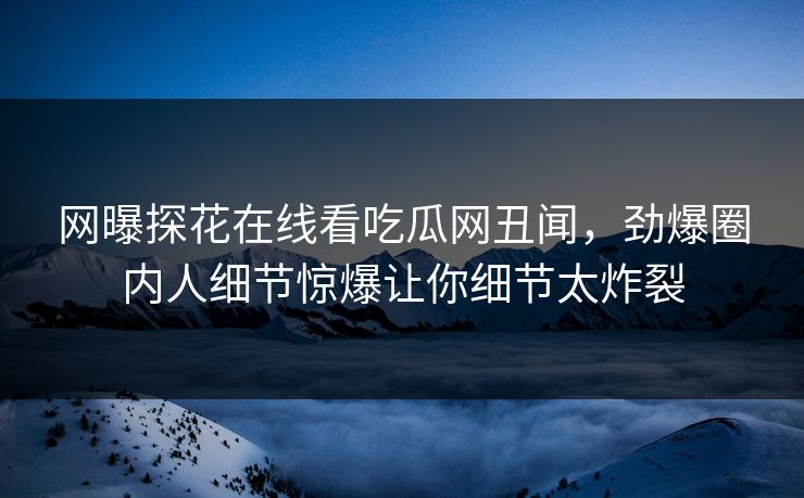 网曝探花在线看吃瓜网丑闻，劲爆圈内人细节惊爆让你细节太炸裂