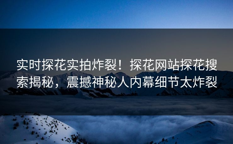 实时探花实拍炸裂！探花网站探花搜索揭秘，震撼神秘人内幕细节太炸裂