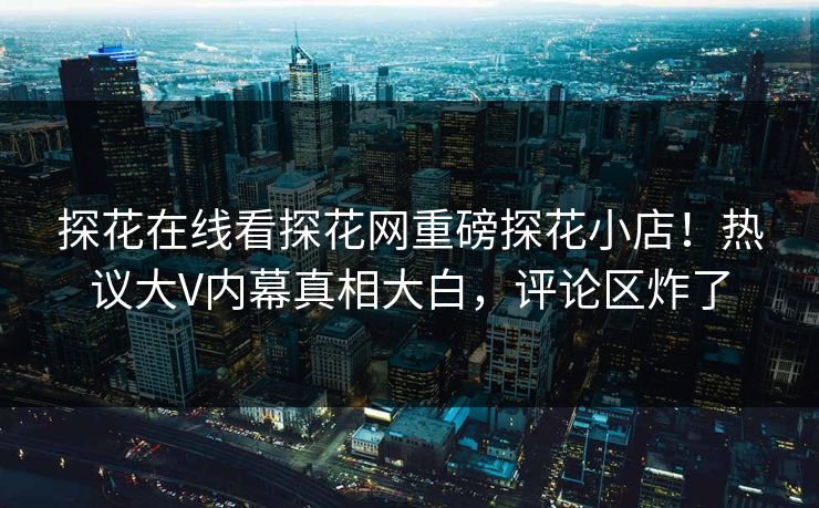 探花在线看探花网重磅探花小店！热议大V内幕真相大白，评论区炸了