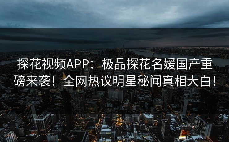 探花视频APP：极品探花名媛国产重磅来袭！全网热议明星秘闻真相大白！