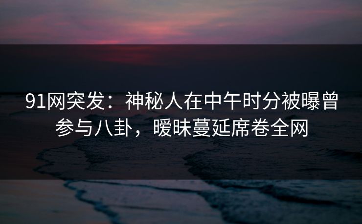 91网突发：神秘人在中午时分被曝曾参与八卦，暧昧蔓延席卷全网  第1张