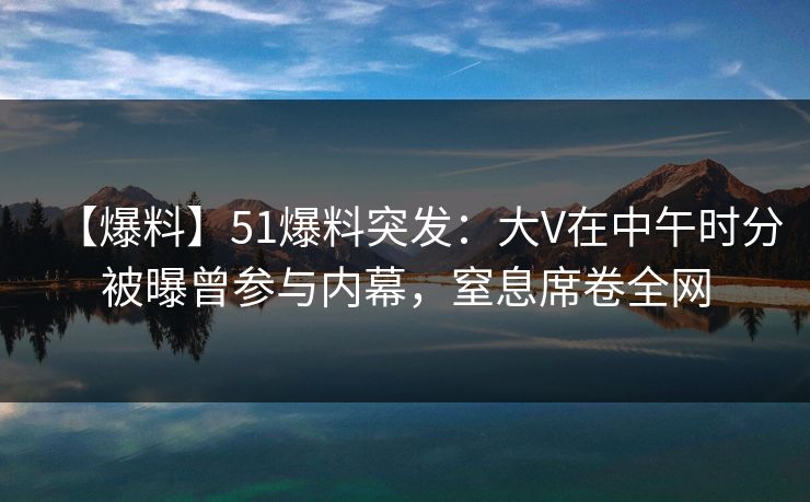 【爆料】51爆料突发：大V在中午时分被曝曾参与内幕，窒息席卷全网  第1张