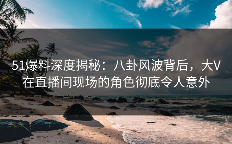 51爆料深度揭秘：八卦风波背后，大V在直播间现场的角色彻底令人意外