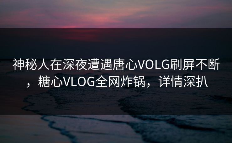 神秘人在深夜遭遇唐心VOLG刷屏不断，糖心VLOG全网炸锅，详情深扒  第1张