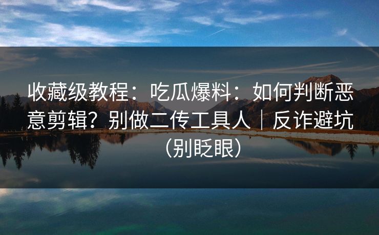 收藏级教程:吃瓜爆料:如何判断恶意剪辑?别做二传工具人|反诈避坑(别眨眼) 收藏级教程:吃瓜爆料:如何判断恶意剪辑?别做二传工具人|反诈避坑(别眨眼)