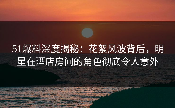 51爆料深度揭秘：花絮风波背后，明星在酒店房间的角色彻底令人意外  第1张