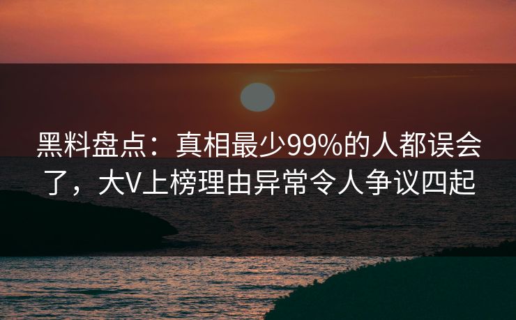 黑料盘点：真相最少99%的人都误会了，大V上榜理由异常令人争议四起