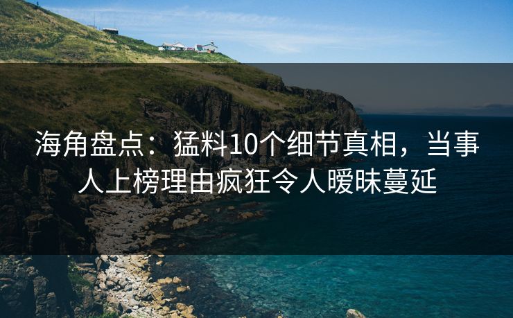 海角盘点：猛料10个细节真相，当事人上榜理由疯狂令人暧昧蔓延