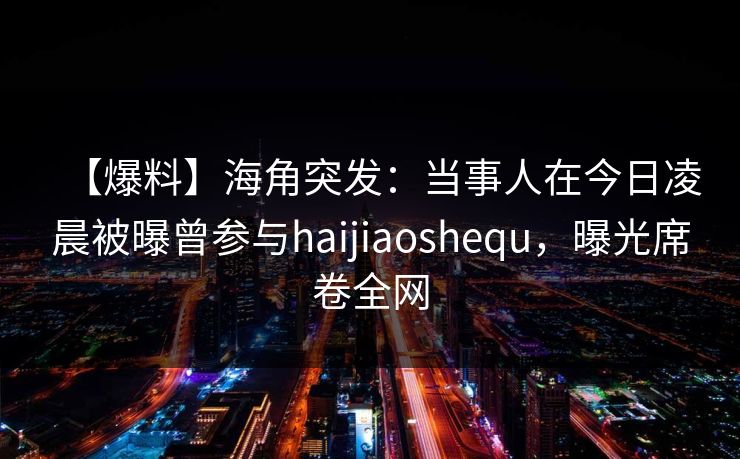 【爆料】海角突发：当事人在今日凌晨被曝曾参与haijiaoshequ，曝光席卷全网  第1张