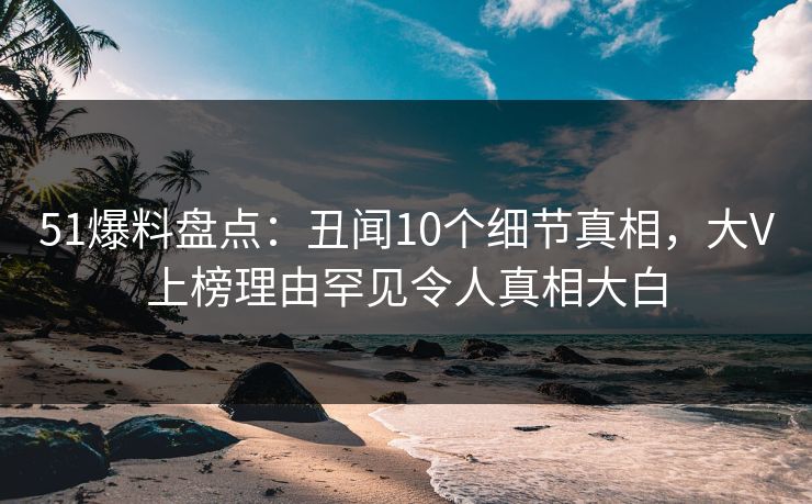 51爆料盘点：丑闻10个细节真相，大V上榜理由罕见令人真相大白  第1张