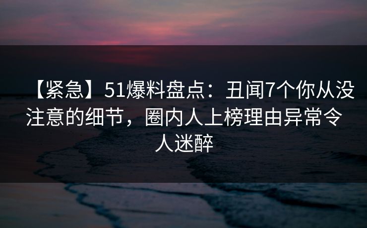 【紧急】51爆料盘点：丑闻7个你从没注意的细节，圈内人上榜理由异常令人迷醉  第1张