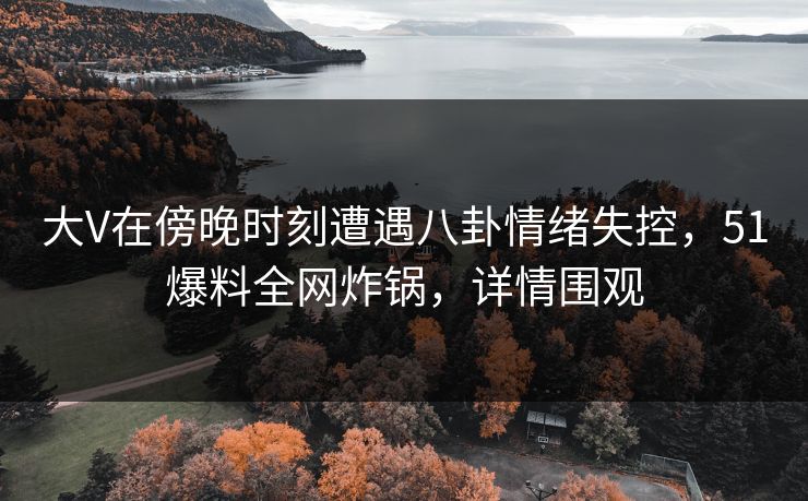 大V在傍晚时刻遭遇八卦情绪失控，51爆料全网炸锅，详情围观