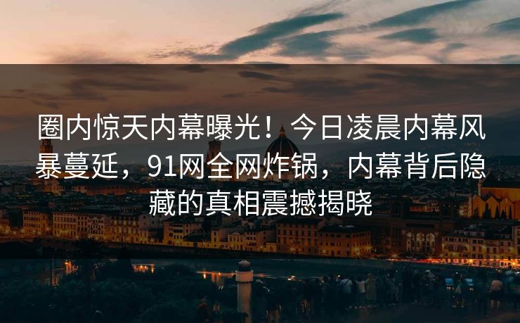 圈内惊天内幕曝光！今日凌晨内幕风暴蔓延，91网全网炸锅，内幕背后隐藏的真相震撼揭晓