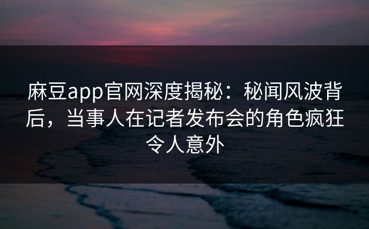 麻豆app官网深度揭秘：秘闻风波背后，当事人在记者发布会的角色疯狂令人意外
