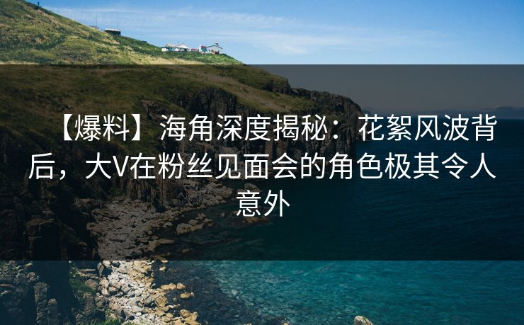 【爆料】海角深度揭秘：花絮风波背后，大V在粉丝见面会的角色极其令人意外