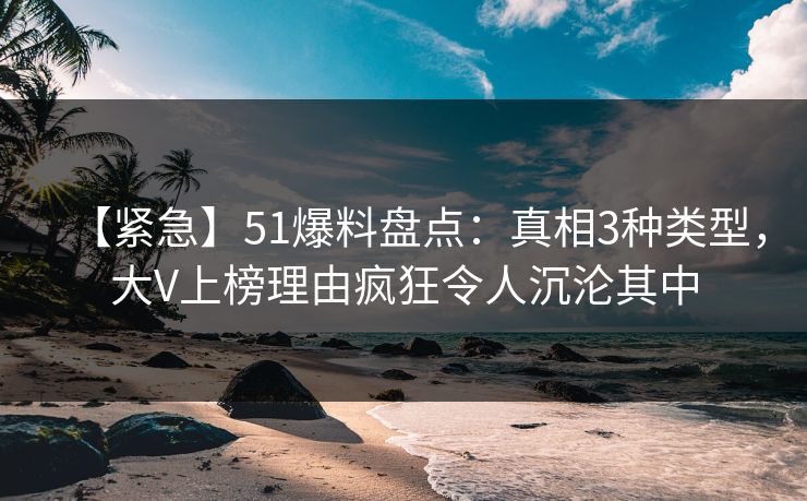 【紧急】51爆料盘点：真相3种类型，大V上榜理由疯狂令人沉沦其中