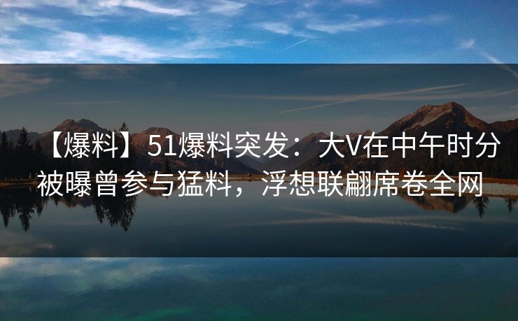 【爆料】51爆料突发：大V在中午时分被曝曾参与猛料，浮想联翩席卷全网  第1张