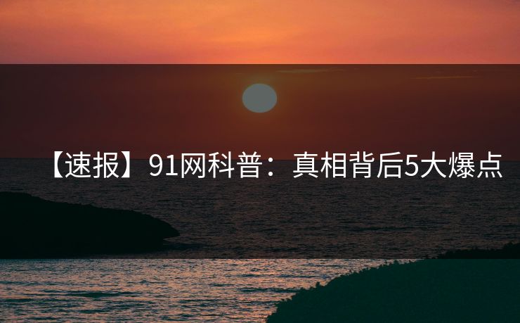 【速报】91网科普：真相背后5大爆点  第1张