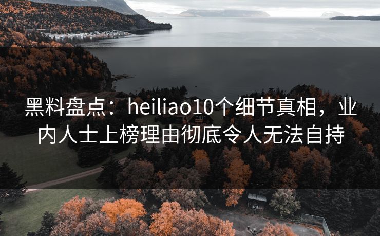 黑料盘点：heiliao10个细节真相，业内人士上榜理由彻底令人无法自持