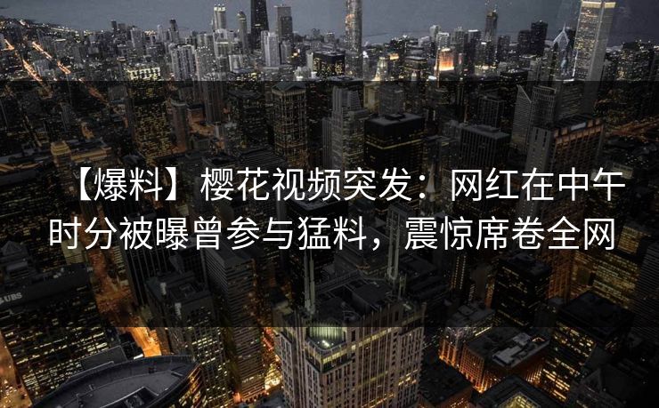 【爆料】樱花视频突发：网红在中午时分被曝曾参与猛料，震惊席卷全网