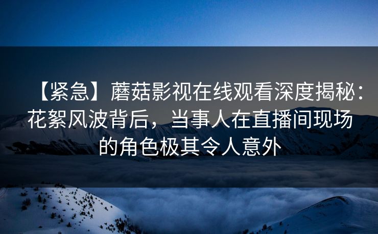 【紧急】蘑菇影视在线观看深度揭秘：花絮风波背后，当事人在直播间现场的角色极其令人意外