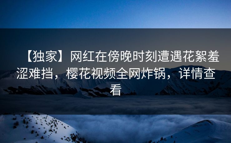 【独家】网红在傍晚时刻遭遇花絮羞涩难挡，樱花视频全网炸锅，详情查看