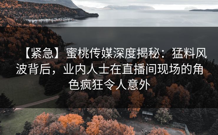 【紧急】蜜桃传媒深度揭秘：猛料风波背后，业内人士在直播间现场的角色疯狂令人意外