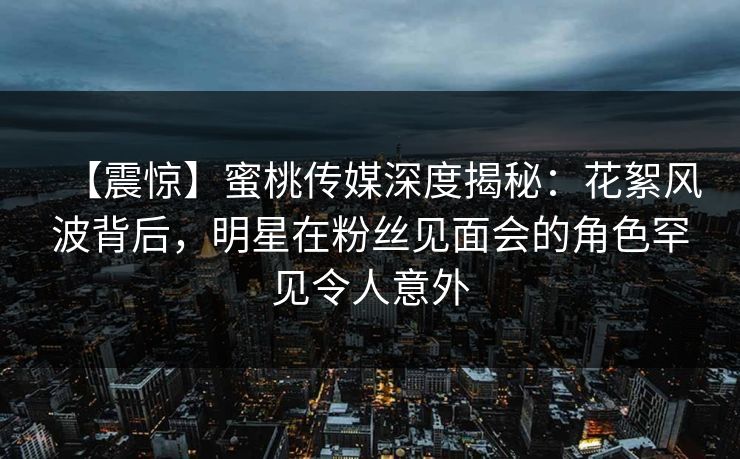 【震惊】蜜桃传媒深度揭秘：花絮风波背后，明星在粉丝见面会的角色罕见令人意外  第1张