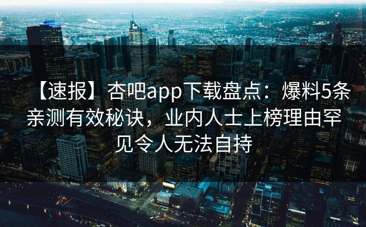 【速报】杏吧app下载盘点：爆料5条亲测有效秘诀，业内人士上榜理由罕见令人无法自持