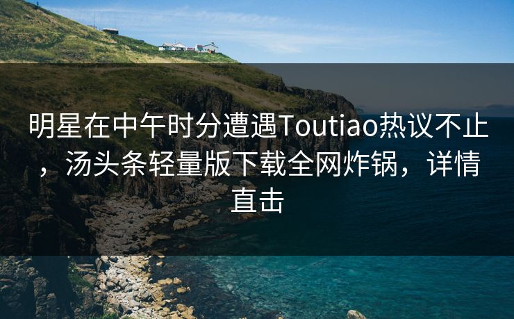 明星在中午时分遭遇Toutiao热议不止，汤头条轻量版下载全网炸锅，详情直击  第1张