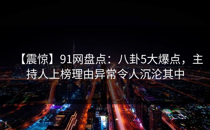 【震惊】91网盘点：八卦5大爆点，主持人上榜理由异常令人沉沦其中