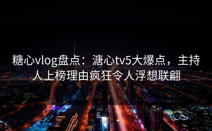 糖心vlog盘点：溏心tv5大爆点，主持人上榜理由疯狂令人浮想联翩