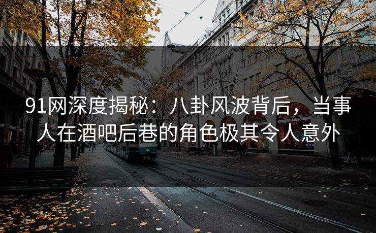91网深度揭秘:八卦风波背后,当事人在酒吧后巷的角色极其令人意外