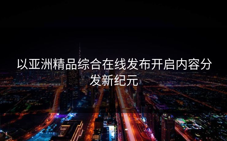 以亚洲精品综合在线发布开启内容分发新纪元