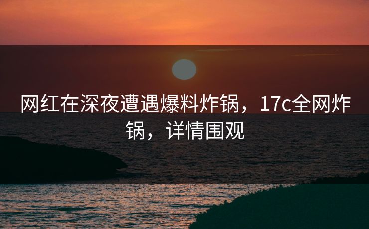 网红在深夜遭遇爆料炸锅，17c全网炸锅，详情围观