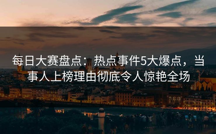 每日大赛盘点：热点事件5大爆点，当事人上榜理由彻底令人惊艳全场