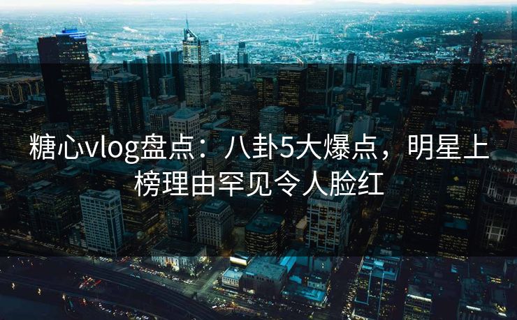 糖心vlog盘点：八卦5大爆点，明星上榜理由罕见令人脸红