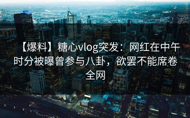 【爆料】糖心vlog突发：网红在中午时分被曝曾参与八卦，欲罢不能席卷全网