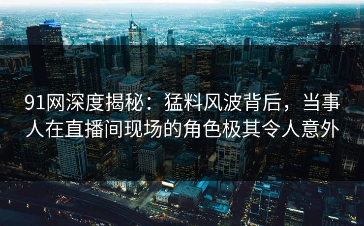 91网深度揭秘：猛料风波背后，当事人在直播间现场的角色极其令人意外