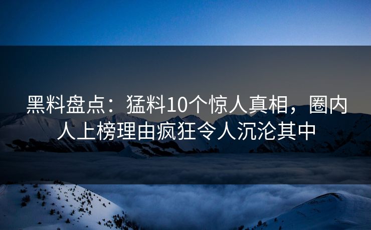 黑料盘点：猛料10个惊人真相，圈内人上榜理由疯狂令人沉沦其中