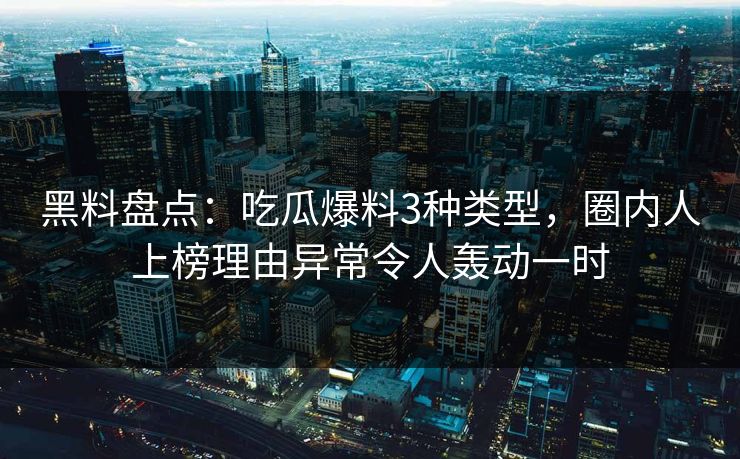 黑料盘点：吃瓜爆料3种类型，圈内人上榜理由异常令人轰动一时
