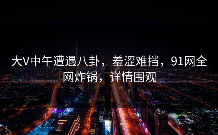 大V中午遭遇八卦，羞涩难挡，91网全网炸锅，详情围观  第1张