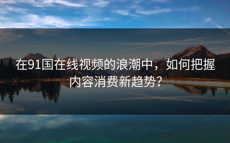 在91国在线视频的浪潮中,如何把握内容消费新趋势?