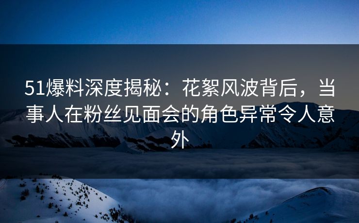 51爆料深度揭秘：花絮风波背后，当事人在粉丝见面会的角色异常令人意外