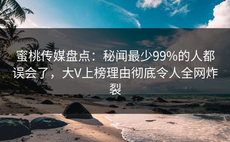 蜜桃传媒盘点：秘闻最少99%的人都误会了，大V上榜理由彻底令人全网炸裂