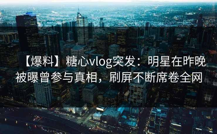 【爆料】糖心vlog突发：明星在昨晚被曝曾参与真相，刷屏不断席卷全网