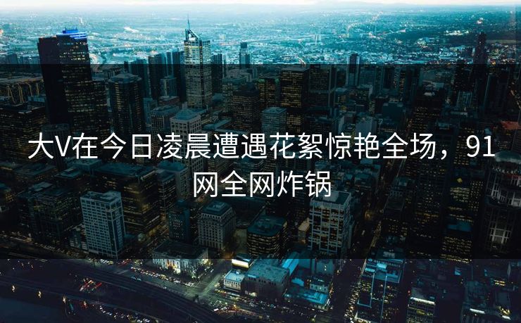 大V在今日凌晨遭遇花絮惊艳全场，91网全网炸锅